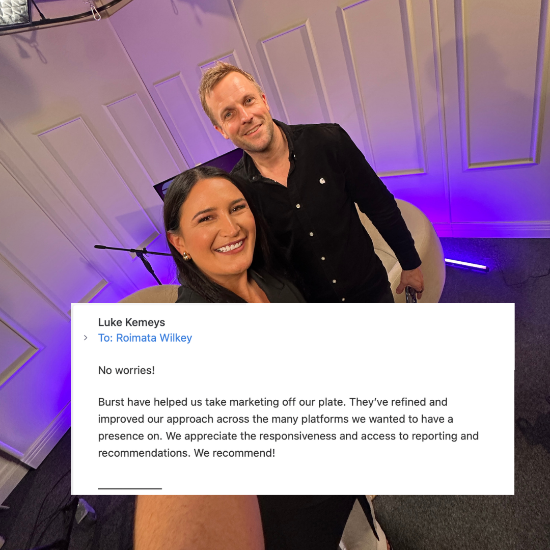 Email from Luke Kemeys to Roimata Wilkey: Burst have helped us take marketing off our plate. They have refined and improved our approach across the many platforms we wanted to have a presence on. We appreciate the responsiveness and access to reporting and recommendations. We recommend.